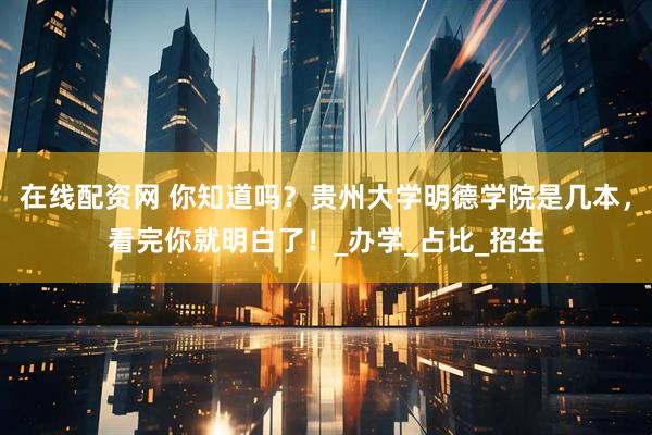 在线配资网 你知道吗？贵州大学明德学院是几本，看完你就明白了！_办学_占比_招生