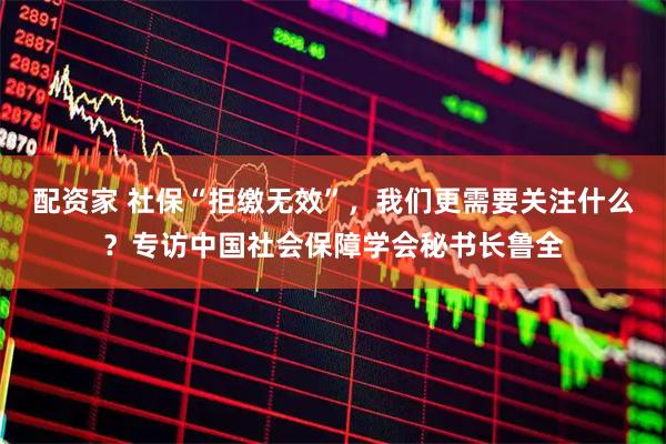 配资家 社保“拒缴无效”，我们更需要关注什么？专访中国社会保障学会秘书长鲁全