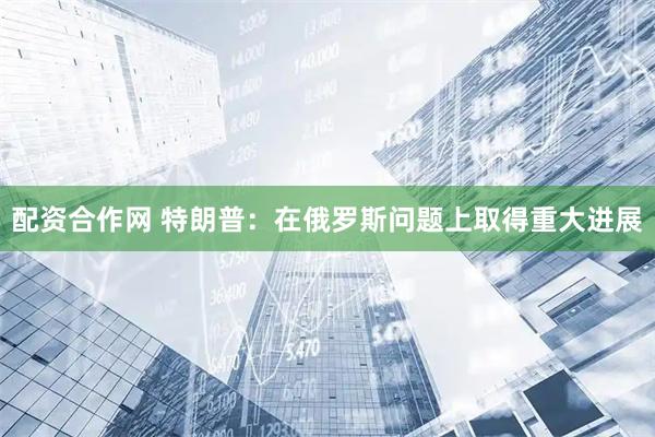 配资合作网 特朗普：在俄罗斯问题上取得重大进展