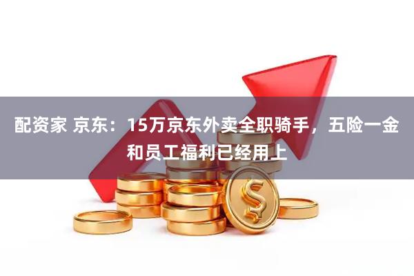 配资家 京东：15万京东外卖全职骑手，五险一金和员工福利已经用上
