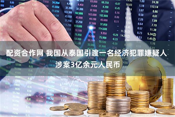 配资合作网 我国从泰国引渡一名经济犯罪嫌疑人 涉案3亿余元人民币