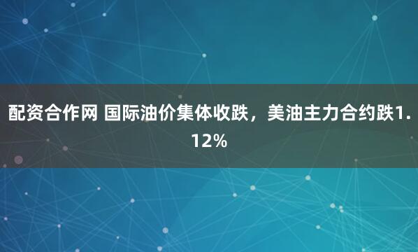 配资合作网 国际油价集体收跌，美油主力合约跌1.12%