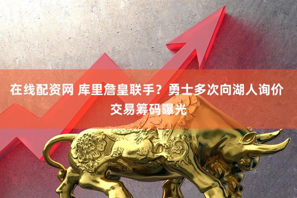 在线配资网 库里詹皇联手？勇士多次向湖人询价 交易筹码曝光