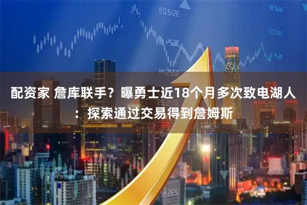 配资家 詹库联手？曝勇士近18个月多次致电湖人：探索通过交易得到詹姆斯