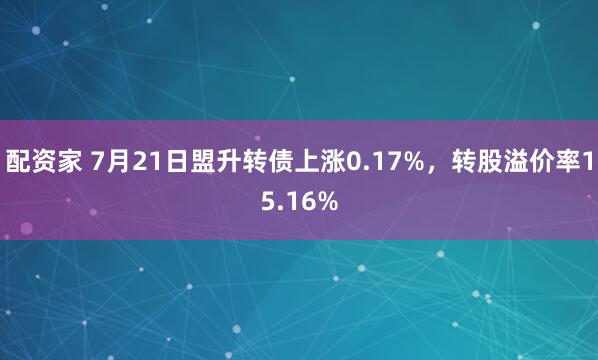 配资家 7月21日盟升转债上涨0.17%，转股溢价率15.16%