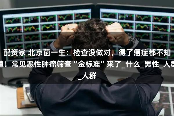 配资家 北京菌一生：检查没做对，得了癌症都不知道！常见恶性肿瘤筛查“金标准”来了_什么_男性_人群