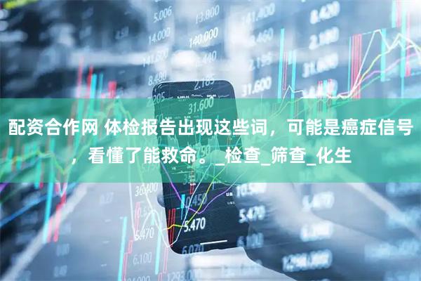 配资合作网 体检报告出现这些词，可能是癌症信号，看懂了能救命。_检查_筛查_化生