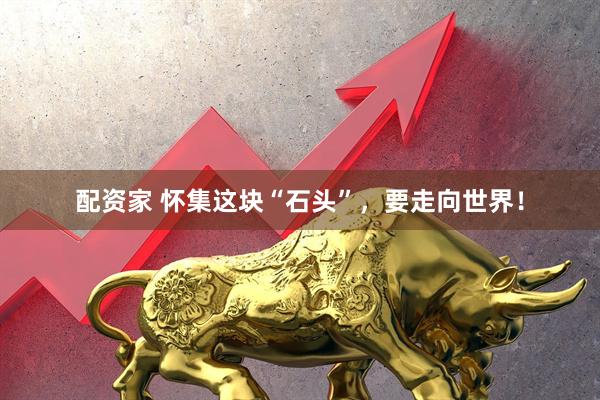 配资家 怀集这块“石头”，要走向世界！