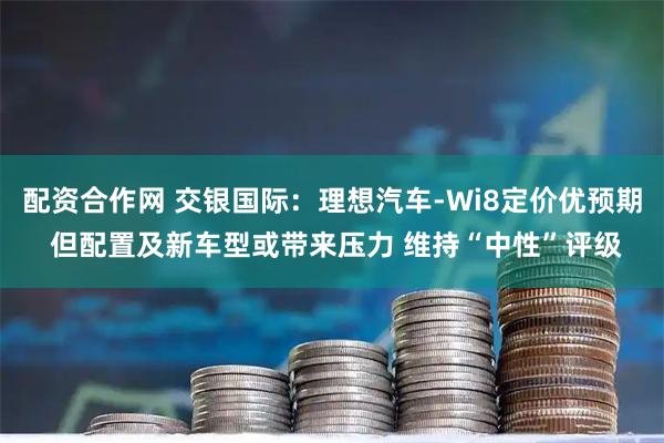 配资合作网 交银国际：理想汽车-Wi8定价优预期 但配置及新车型或带来压力 维持“中性”评级