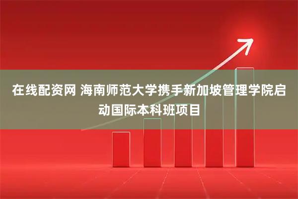 在线配资网 海南师范大学携手新加坡管理学院启动国际本科班项目