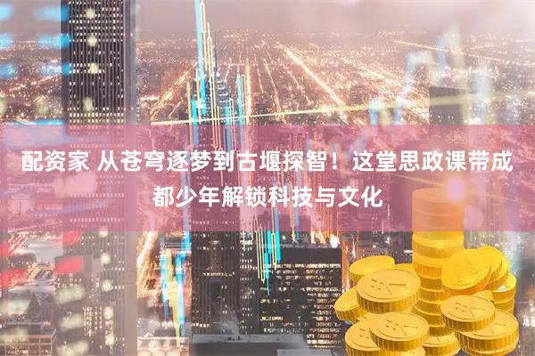 配资家 从苍穹逐梦到古堰探智！这堂思政课带成都少年解锁科技与文化