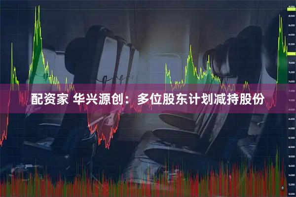 配资家 华兴源创：多位股东计划减持股份