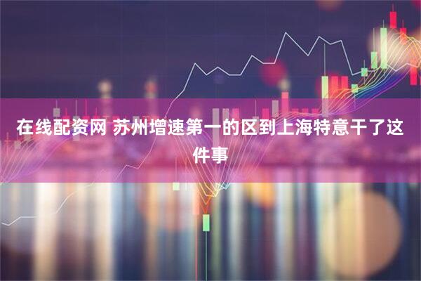 在线配资网 苏州增速第一的区到上海特意干了这件事