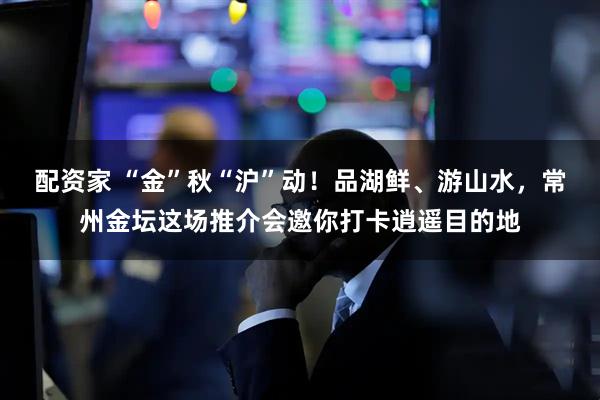 配资家 “金”秋“沪”动！品湖鲜、游山水，常州金坛这场推介会邀你打卡逍遥目的地