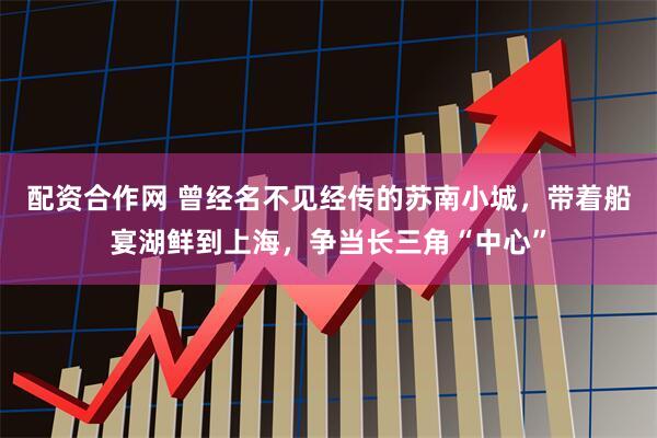 配资合作网 曾经名不见经传的苏南小城，带着船宴湖鲜到上海，争当长三角“中心”