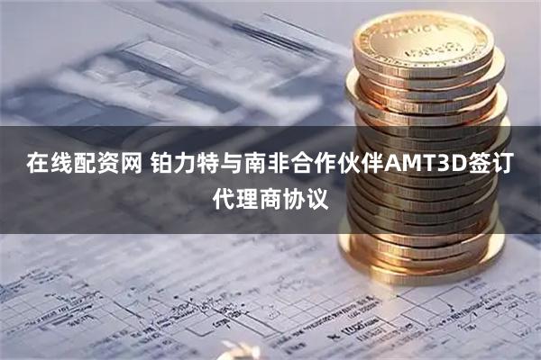 在线配资网 铂力特与南非合作伙伴AMT3D签订代理商协议