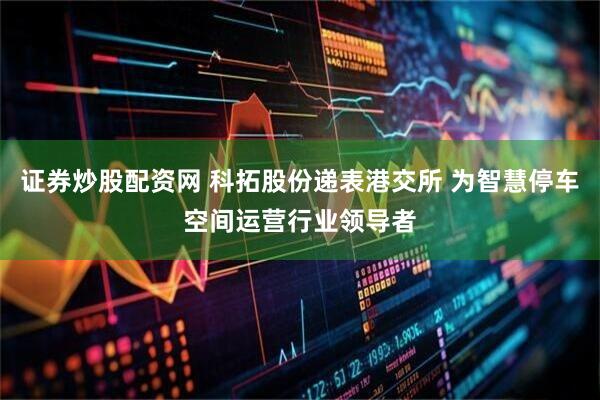 证券炒股配资网 科拓股份递表港交所 为智慧停车空间运营行业领导者