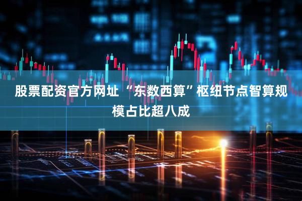 股票配资官方网址 “东数西算”枢纽节点智算规模占比超八成