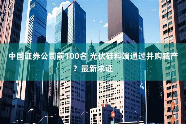 中国证券公司前100名 光伏硅料端通过并购减产？最新求证