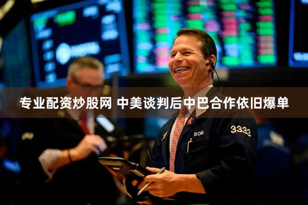 专业配资炒股网 中美谈判后中巴合作依旧爆单