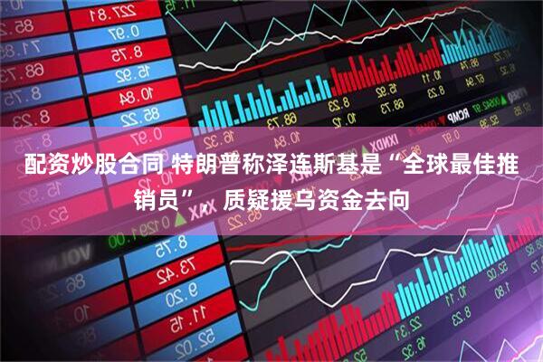 配资炒股合同 特朗普称泽连斯基是“全球最佳推销员”，质疑援乌资金去向
