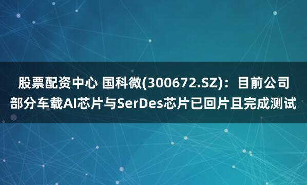 股票配资中心 国科微(300672.SZ)：目前公司部分车载AI芯片与SerDes芯片已回片且完成测试