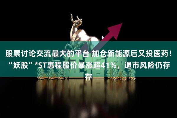 股票讨论交流最大的平台 加仓新能源后又投医药！“妖股”*ST惠程股价暴涨超41%，退市风险仍存