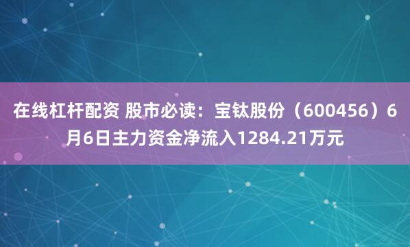 在线杠杆配资 股市必读：宝钛股份（600456）6月6日主力资金净流入1284.21万元