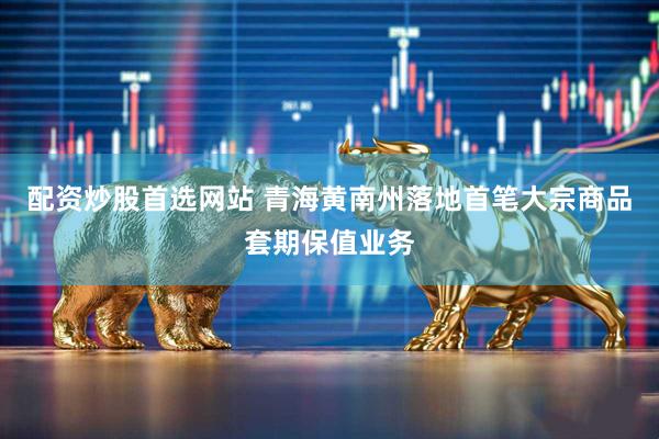 配资炒股首选网站 青海黄南州落地首笔大宗商品套期保值业务