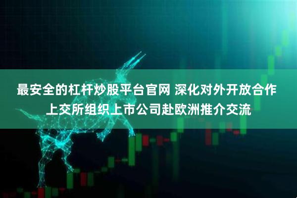 最安全的杠杆炒股平台官网 深化对外开放合作 上交所组织上市公司赴欧洲推介交流