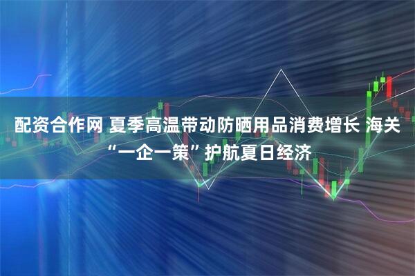 配资合作网 夏季高温带动防晒用品消费增长 海关“一企一策”护航夏日经济