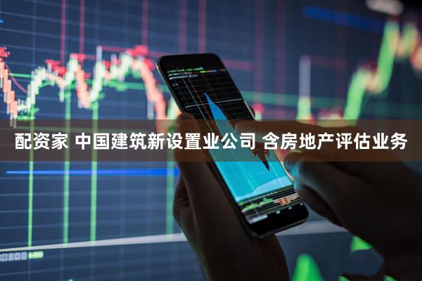配资家 中国建筑新设置业公司 含房地产评估业务