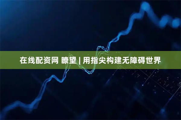 在线配资网 瞭望 | 用指尖构建无障碍世界