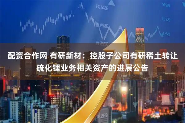 配资合作网 有研新材：控股子公司有研稀土转让硫化锂业务相关资产的进展公告