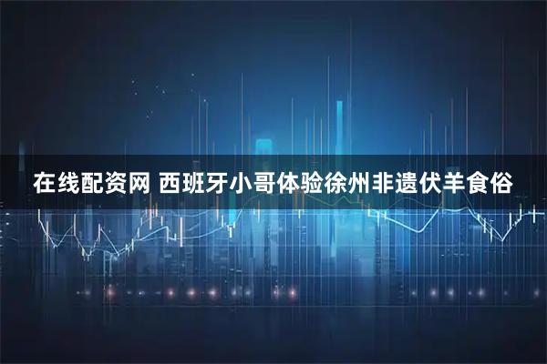 在线配资网 西班牙小哥体验徐州非遗伏羊食俗