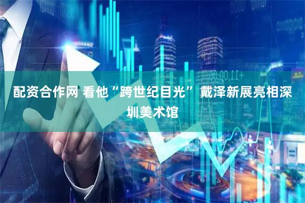 配资合作网 看他“跨世纪目光” 戴泽新展亮相深圳美术馆