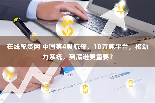 在线配资网 中国第4艘航母，10万吨平台，核动力系统，到底谁更重要？