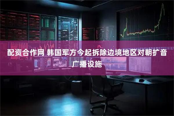 配资合作网 韩国军方今起拆除边境地区对朝扩音广播设施