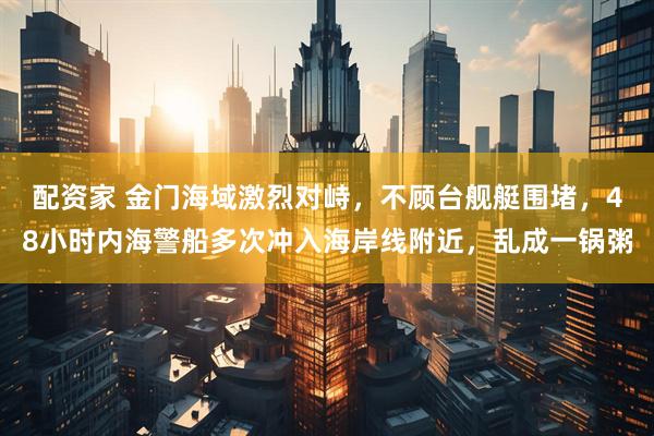 配资家 金门海域激烈对峙,不顾台舰艇围堵,48小时内海警船多次冲入海岸线附近,乱成一锅粥