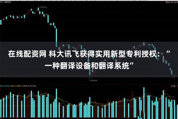 在线配资网 科大讯飞获得实用新型专利授权：“一种翻译设备和翻译系统”