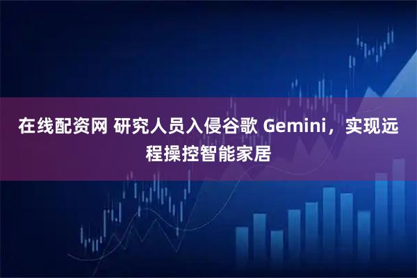在线配资网 研究人员入侵谷歌 Gemini，实现远程操控智能家居