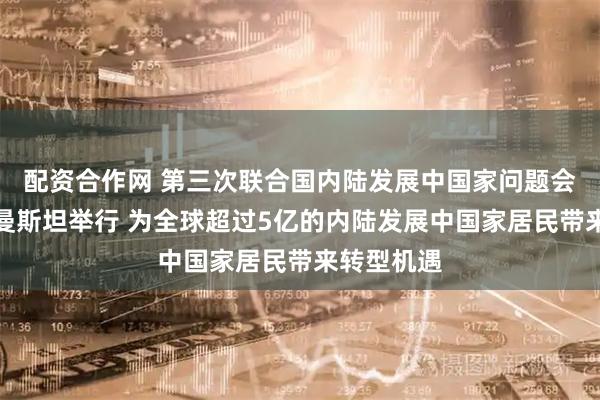 配资合作网 第三次联合国内陆发展中国家问题会议在土库曼斯坦举行 为全球超过5亿的内陆发展中国家居民带来转型机遇