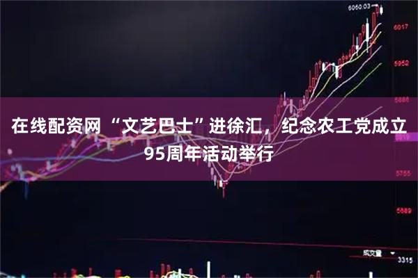在线配资网 “文艺巴士”进徐汇，纪念农工党成立95周年活动举行