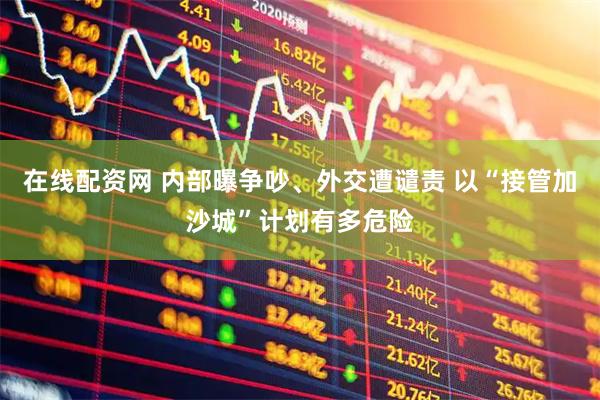在线配资网 内部曝争吵、外交遭谴责 以“接管加沙城”计划有多危险