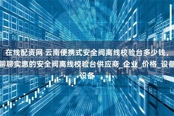 在线配资网 云南便携式安全阀离线校验台多少钱，聊聊实惠的安全阀离线校验台供应商_企业_价格_设备