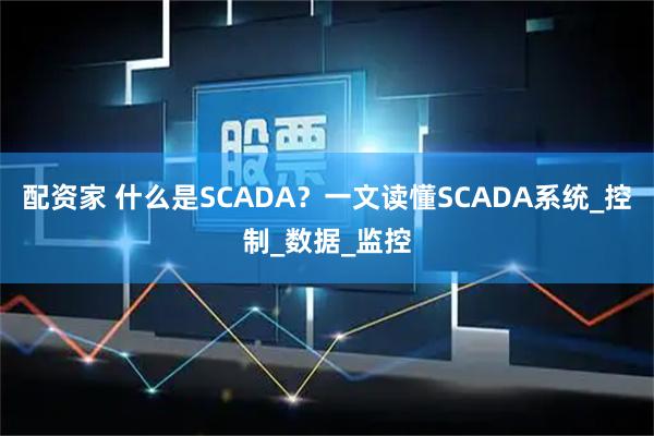 配资家 什么是SCADA？一文读懂SCADA系统_控制_数据_监控