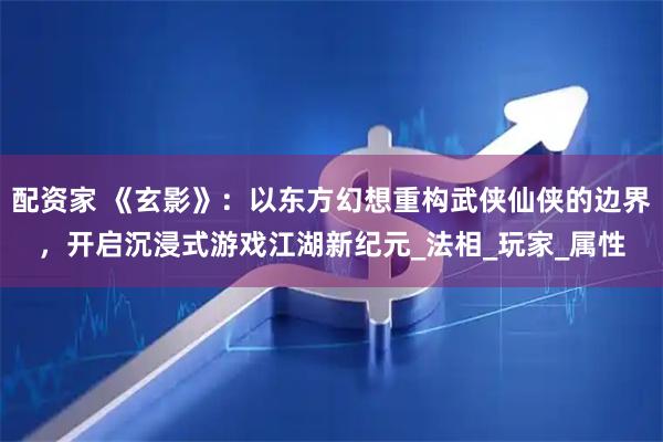 配资家 《玄影》：以东方幻想重构武侠仙侠的边界，开启沉浸式游戏江湖新纪元_法相_玩家_属性