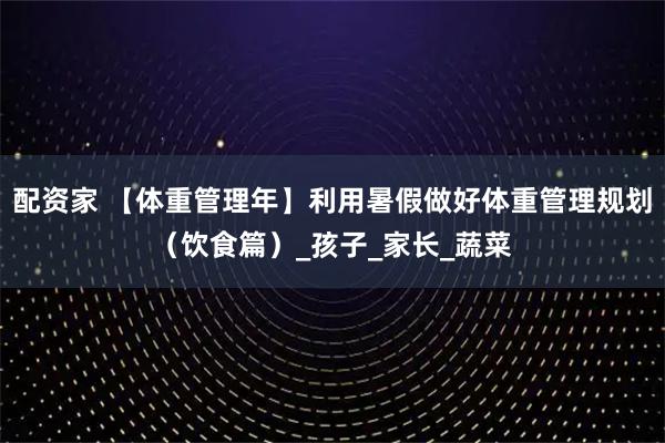 配资家 【体重管理年】利用暑假做好体重管理规划（饮食篇）_孩子_家长_蔬菜