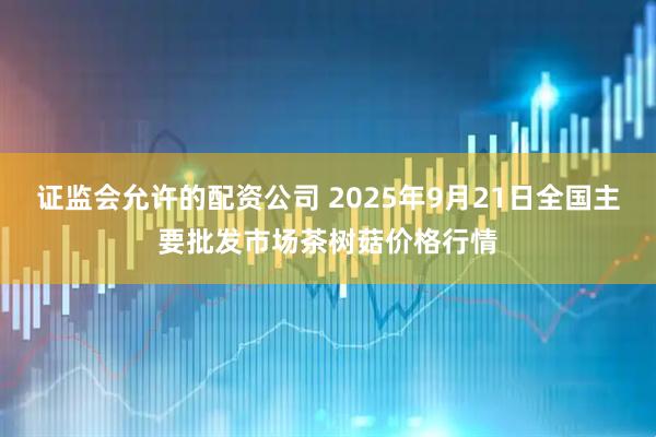 证监会允许的配资公司 2025年9月21日全国主要批发市场茶树菇价格行情