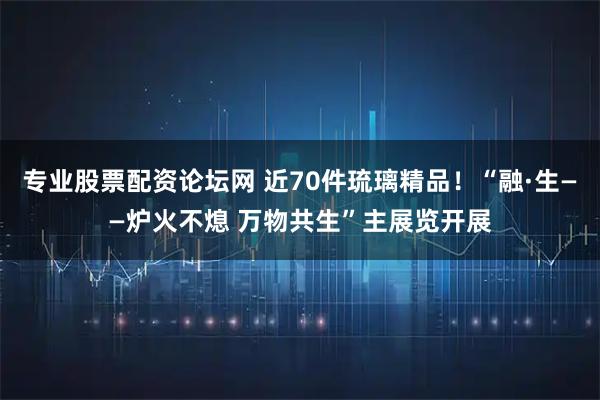 专业股票配资论坛网 近70件琉璃精品！“融·生——炉火不熄 万物共生”主展览开展